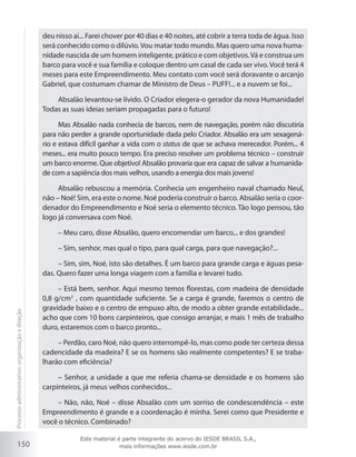 150
deu nisso aí... Farei chover por 40 dias e 40 noites, até cobrir a terra toda de água. Isso
será conhecido como o dilúvio.Vou matar todo mundo. Mas quero uma nova huma-
nidade nascida de um homem inteligente, prático e com objetivos.Vá e construa um
barco para você e sua família e coloque dentro um casal de cada ser vivo. Você terá 4
meses para este Empreendimento. Meu contato com você será doravante o arcanjo
Gabriel, que costumam chamar de Ministro de Deus – PUFF!... e a nuvem se foi...
Absalão levantou-se lívido. O Criador elegera-o gerador da nova Humanidade!
Todas as suas ideias seriam propagadas para o futuro!
Mas Absalão nada conhecia de barcos, nem de navegação, porém não discutiria
para não perder a grande oportunidade dada pelo Criador. Absalão era um sexagená-
rio e estava difícil ganhar a vida com o status de que se achava merecedor. Porém... 4
meses... era muito pouco tempo. Era preciso resolver um problema técnico – construir
um barco enorme. Que objetivo! Absalão provaria que era capaz de salvar a humanida-
de com a sapiência dos mais velhos, usando a energia dos mais jovens!
Absalão rebuscou a memória. Conhecia um engenheiro naval chamado Neul,
não – Noé! Sim, era este o nome. Noé poderia construir o barco. Absalão seria o coor-
denador do Empreendimento e Noé seria o elemento técnico. Tão logo pensou, tão
logo já conversava com Noé.
– Meu caro, disse Absalão, quero encomendar um barco... e dos grandes!
– Sim, senhor, mas qual o tipo, para qual carga, para que navegação?...
– Sim, sim, Noé, isto são detalhes. É um barco para grande carga e águas pesa-
das. Quero fazer uma longa viagem com a família e levarei tudo.
– Está bem, senhor. Aqui mesmo temos florestas, com madeira de densidade
0,8 g/cm3
, com quantidade suficiente. Se a carga é grande, faremos o centro de
gravidade baixo e o centro de empuxo alto, de modo a obter grande estabilidade...
acho que com 10 bons carpinteiros, que consigo arranjar, e mais 1 mês de trabalho
duro, estaremos com o barco pronto...
– Perdão, caro Noé, não quero interrompê-lo, mas como pode ter certeza dessa
cadencidade da madeira? E se os homens são realmente competentes? E se traba-
lharão com eficiência?
– Senhor, a unidade a que me referia chama-se densidade e os homens são
carpinteiros, já meus velhos conhecidos...
– Não, não, Noé – disse Absalão com um sorriso de condescendência – este
Empreendimento é grande e a coordenação é minha. Serei como que Presidente e
você o técnico. Combinado?
Processoadministrativo:organizaçãoedireção
Este material é parte integrante do acervo do IESDE BRASIL S.A.,
mais informações www.iesde.com.br
 