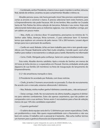 151
Processoadministrativo:organizaçãoedireção
–Combinado,senhorPresidente,obarcoéseuequemmandaéosenhor,retrucou
Noé, dando de ombros. Levantou-se para cumprimentar Absalão e retirou-se.
Absalão pensou: puxa, não havia pensado nisso! São precisos carpinteiros para
cortar as árvores e construir o barco. É preciso selecionar bem estes homens, pois
o Empreendimento não pode fracassar. Ah! Já me lembro. Meu auxiliar na Cruzada
Santa de Três Pedras fez ótima seleção de lanceiros. Roboão é seu nome. Hoje está
selecionando beterrabas para as indústrias egípcias, mas virá trabalhar comigo, por
um salário um pouco maior.
– Mas, chefe, se o técnico disse 10 carpinteiros, precisamos no mínimo de 15.
Senhor sabe: faltas, doenças, férias turnover... E para selecionar bem 15 homens
temos que explorar um universo de pelo menos 150 a 200 homens. Levarei algum
tempo para isso e precisarei de auxiliares.
– Confio em você, Roboão. Já fez um bom trabalho para mim e tem grande expe-
riência com Pessoal. Realmente achei Noé muito simplista. Convide quem você achar
melhor para realizar o recrutamento e a seleção para a tarefa. Mantenha-me informado!
– Certo, Chefe. Obrigado pela confiança. Sairei em campo imediatamente.
Esta noite, Absalão dormiu satisfeito. Após a missão do Senhor, em menos de
24 horas já tinha técnico e o especialista em Pessoal. Dormiu embalado ainda pela
algazarra de sua família (20 membros) na festa de inauguração do lançamento do
Empreendimento.
O 2.º dia amanheceu tranquilo e claro.
O Presidente foi acordado por Roboão, com boas notícias.
– Chefe, já tenho 5 homens anunciando no povoado. É a fase de recrutamento.
De acordo com o mercado, estamos oferecendo 5 dinheiros.
– Mas, Roboão, minha mulher ganha 9 dinheiros cosendo para...; não será pouco?
– Deixe comigo, chefe. No recrutamento da última batalha, pagamos 8 dinhei-
ros para valentes combatentes. Estes são apenas carpinteiros, que não podem ser
comparados com a sua senhora. Temos assim 5 recrutadores para a fase de seleção;
menos do que 10% dos candidatos esperados!
– E quanto ganharão?
– O salário desta equipe varia de 8 a 12 dinheiros por serem especialistas. Chefe,
um probleminha a mais. Não quero responsabilidade com o Numerário e não sou
bom em contas. O trabalho com o pessoal já é bastante... Não acha melhor termos
um homem para a gerência financeira do Empreendimento?
Este material é parte integrante do acervo do IESDE BRASIL S.A.,
mais informações www.iesde.com.br
 