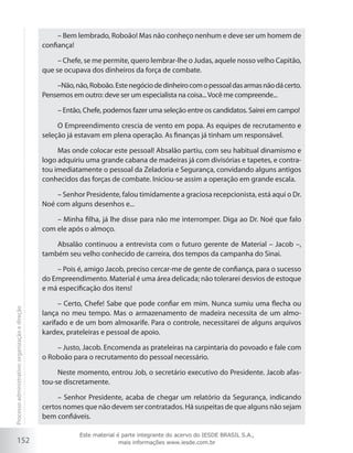 152
– Bem lembrado, Roboão! Mas não conheço nenhum e deve ser um homem de
confiança!
– Chefe, se me permite, quero lembrar-lhe o Judas, aquele nosso velho Capitão,
que se ocupava dos dinheiros da força de combate.
–Não,não,Roboão.Estenegóciodedinheirocomopessoaldasarmasnãodácerto.
Pensemos em outro: deve ser um especialista na coisa...Você me compreende...
– Então, Chefe, podemos fazer uma seleção entre os candidatos. Sairei em campo!
O Empreendimento crescia de vento em popa. As equipes de recrutamento e
seleção já estavam em plena operação. As finanças já tinham um responsável.
Mas onde colocar este pessoal! Absalão partiu, com seu habitual dinamismo e
logo adquiriu uma grande cabana de madeiras já com divisórias e tapetes, e contra-
tou imediatamente o pessoal da Zeladoria e Segurança, convidando alguns antigos
conhecidos das forças de combate. Iniciou-se assim a operação em grande escala.
– Senhor Presidente, falou timidamente a graciosa recepcionista, está aqui o Dr.
Noé com alguns desenhos e...
– Minha filha, já lhe disse para não me interromper. Diga ao Dr. Noé que falo
com ele após o almoço.
Absalão continuou a entrevista com o futuro gerente de Material – Jacob –,
também seu velho conhecido de carreira, dos tempos da campanha do Sinai.
– Pois é, amigo Jacob, preciso cercar-me de gente de confiança, para o sucesso
do Empreendimento. Material é uma área delicada; não tolerarei desvios de estoque
e má especificação dos itens!
– Certo, Chefe! Sabe que pode confiar em mim. Nunca sumiu uma flecha ou
lança no meu tempo. Mas o armazenamento de madeira necessita de um almo-
xarifado e de um bom almoxarife. Para o controle, necessitarei de alguns arquivos
kardex, prateleiras e pessoal de apoio.
– Justo, Jacob. Encomenda as prateleiras na carpintaria do povoado e fale com
o Roboão para o recrutamento do pessoal necessário.
Neste momento, entrou Job, o secretário executivo do Presidente. Jacob afas-
tou-se discretamente.
– Senhor Presidente, acaba de chegar um relatório da Segurança, indicando
certos nomes que não devem ser contratados. Há suspeitas de que alguns não sejam
bem confiáveis.
Processoadministrativo:organizaçãoedireção
Este material é parte integrante do acervo do IESDE BRASIL S.A.,
mais informações www.iesde.com.br
 