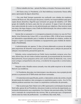 153
Processoadministrativo:organizaçãoedireção
– Ótimo trabalho do Gau – jamais lhe faltou a intuição. Precisava estar alerta!
– Ah! Outra coisa, Sr. Presidente, o Dr. Noé telefonou novamente. Parece aflito
para a aprovação de alguns desenhos.
– Ora, este Noé! Sempre querendo me confundir com cidades de madeiras,
centros de fluxos etc. Ele acha que não posso, sozinho, me responsabilizar pela apro-
vação desses desenhos. Diga-lhe que nomearei um grupo de trabalho: o GT- BAR,
grupo de trabalho do barco, para dar-me um parecer. O rapaz é bom de projeto,
mas nada entende de custos ou de administração por objetivos. Mas teremos tudo
nos eixos, tão logo chegue o meu Chefe de Administração. Vai colocar ordem nessa
turma. Quero ver produção!
Quinze dias se passaram e o cronograma proposto já estava na casa do Presi-
dente. Uma Diretoria das Coisas (DC), e uma de Barco (DB). A DB já havia montado
um laboratório especializado para a medida de densidade da madeira, análise de
fungos e cupins e já estavam instalados os equipamentos para medida de elastici-
dade e flexibilidade.
A administração, em apenas 15 dias, já havia elaborado as provas de seleção
para arquivistas de desenho naval, provas de seleção para a seleção do pessoal de
seleção e recrutamento, pessoal de apoio etc.
Roboão, como cumprimento ao Chefe, havia mandado comprar uma char-
rete, último tipo, de seis rodas e boleia separada, já acompanhada de charreteiro.
Naturalmente, houve pequeno atrito com Jacob (chefe do Material), mas, como
eram antigos companheiros de armas, o incidente foi esquecido e contornada a
Auditoria.
Naquela noite, Absalão estava cansado, mas não pôde esquivar-se de receber
Noé em sua residência.
– Sr. Presidente, desculpe-me interromper o seu descanso, mas o projeto já está
pronto e as pessoas do GT-BAR ainda não foram nomeadas.
– O material já está especificado, porém, o laboratório ainda não emitiu o laudo
de aprovação da madeira e não conseguiu os carpinteiros para o corte... Se o Sr. Pre-
sidente pudesse autorizar-me a trazer os carpinteiros conhecidos do povoado...
– Não se preocupe, Noé. Falarei com a DB e apressarei a contratação do pessoal.
Você sabe, apesar de ser Presidente, não posso mudar as normas da organização, au-
torizando diretamente seus carpinteiros. Se o fizesse não precisaria delas. Da Chefia
vem o exemplo do cumprimento das normas. Não se preocupe que o Empreendi-
mento está nas mãos de profissionais – os melhores. Boa noite, Noé...
Este material é parte integrante do acervo do IESDE BRASIL S.A.,
mais informações www.iesde.com.br
 