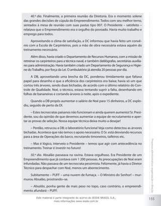 155
Processoadministrativo:organizaçãoedireção
40.º dia. Finalmente, a primeira reunião da Diretoria. Era o momento solene
das grandes decisões de cúpula do Empreendimento. Todos com seu melhor terno,
sentados à mesa de reunião com suas pastas tipo 007. O Presidente – satisfeito –
relatava que o Empreendimento era o orgulho do povoado. Havia muito trabalho e
emprego para todos.
Aproveitando o clima de satisfação, a DC informou que havia feito um convê-
nio com a Escola de Carpinteiros, pois a mão de obra necessária estava aquém do
treinamento necessário.
Além disso, havia criado o Departamento de Recursos Humanos, com a missão de
retreinar os carpinteiros para a técnica naval, e também datilógrafas, secretárias auxilia-
res para administração. Havia também criado um Departamento de Segurança e Higie-
ne doTrabalho, por força da Lei. O ambulatório já atendia 20 pessoas por dia.
A DB, aproveitando uma brecha da DC, ponderou timidamente que faltava
papel para desenho e que a eficiência dos carpinteiros era baixa; havia só um que
cortou três árvores, sendo duas bichadas, de acordo com o último relatório do Con-
trole de Qualidade. Noé, o técnico, estava tentando suprir a falta, desenhando em
folhas de bananeiras e cortando árvores à noite, após o expediente.
Quando a DB propôs aumentar o salário de Noé para 15 dinheiros, a DC explo-
diu, seguido de perto da DI.
– Estes tecnocratas paisanos não funcionam e ainda querem aumento! Sr. Presi-
dente, sou da opinião de que devemos aumentar a equipe de recrutamento e aper-
tar as provas de seleção. Nossa equipe técnica deixa muito a desejar!
– Perdão, retrucou a DB; o laboratório funciona! Veja como detectou as árvores
bichadas. Acontece que não temos o apoio necessário. O Sr. está desviando recursos
para a área de Operações do barco, recrutando timoneiros, taifeiros etc.
– Mas é lógico, interveio o Presidente – temos que agir com antecedência no
treinamento. Treinar é investir no futuro!
50.º dia. Absalão passeava na ravina. Estava orgulhoso. Era Presidente de um
Empreendimento que já contava com 1 200 pessoas. As preocupações de Noé eram
infundadas. Não passava de um tecnocrata pessimista. Felizmente, já havia o Diretor
Técnico para despachar com Noé, menos um aborrecimento.
Subitamente – PUFF – uma nuvem de fumaça. – O Ministro do Senhor! – mur-
murou Absalão, prostrando–se.
– Absalão, ponha gente de mais peso no topo, caso contrário, o empreendi-
mento afundará – PUFF.
Este material é parte integrante do acervo do IESDE BRASIL S.A.,
mais informações www.iesde.com.br
 