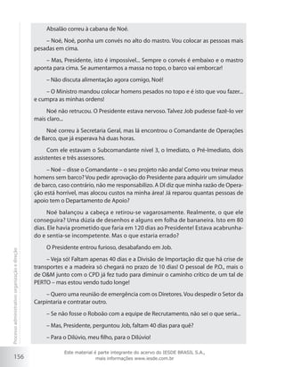 156
Absalão correu à cabana de Noé.
– Noé, Noé, ponha um convés no alto do mastro. Vou colocar as pessoas mais
pesadas em cima.
– Mas, Presidente, isto é impossível... Sempre o convés é embaixo e o mastro
aponta para cima. Se aumentarmos a massa no topo, o barco vai emborcar!
– Não discuta alimentação agora comigo, Noé!
– O Ministro mandou colocar homens pesados no topo e é isto que vou fazer...
e cumpra as minhas ordens!
Noé não retrucou. O Presidente estava nervoso. Talvez Job pudesse fazê-lo ver
mais claro...
Noé correu à Secretaria Geral, mas lá encontrou o Comandante de Operações
de Barco, que já esperava há duas horas.
Com ele estavam o Subcomandante nível 3, o Imediato, o Pré-Imediato, dois
assistentes e três assessores.
– Noé – disse o Comandante – o seu projeto não anda! Como vou treinar meus
homens sem barco? Vou pedir aprovação do Presidente para adquirir um simulador
de barco, caso contrário, não me responsabilizo. A DI diz que minha razão de Opera-
ção está horrível, mas alocou custos na minha área! Já reparou quantas pessoas de
apoio tem o Departamento de Apoio?
Noé balançou a cabeça e retirou-se vagarosamente. Realmente, o que ele
conseguira? Uma dúzia de desenhos e alguns em folha de bananeira. Isto em 80
dias. Ele havia prometido que faria em 120 dias ao Presidente! Estava acabrunha-
do e sentia-se incompetente. Mas o que estaria errado?
O Presidente entrou furioso, desabafando em Job.
– Veja só! Faltam apenas 40 dias e a Divisão de Importação diz que há crise de
transportes e a madeira só chegará no prazo de 10 dias! O pessoal de P.O., mais o
de O&M junto com o CPD já fez tudo para diminuir o caminho crítico de um tal de
PERTO – mas estou vendo tudo longe!
– Quero uma reunião de emergência com os Diretores. Vou despedir o Setor da
Carpintaria e contratar outro.
– Se não fosse o Roboão com a equipe de Recrutamento, não sei o que seria...
– Mas, Presidente, perguntou Job, faltam 40 dias para quê?
– Para o Dilúvio, meu filho, para o Dilúvio!
Processoadministrativo:organizaçãoedireção
Este material é parte integrante do acervo do IESDE BRASIL S.A.,
mais informações www.iesde.com.br
 