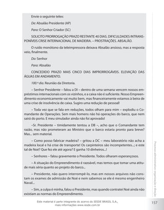 157
Processoadministrativo:organizaçãoedireção
Envie o seguinte telex:
De: Absalão Presidente (AP)
Para: O Senhor Criador (SC)
SOLICITO PRORROGAÇÃO PRAZO RESTANTE 40 DIAS. DIFICULDADES INTRANS-
PONÍVEIS CRISE INTERNACIONAL DE MADEIRA. – PROSTRAÇÕES. ABSALÃO.
O ruído monótono da teleimpressora deixava Absalão ansioso, mas a resposta
veio, finalmente.
Do: Senhor
Para: Absalão
CONCEDIDO PRAZO MAIS CINCO DIAS IMPRORROGÁVEIS. ELEVAÇÃO DAS
ÁGUAS EM ANDAMENTO.
100.º dia. Reunião da Diretoria.
– Senhor Presidente – falou a DI – dentro de uma semana vencem nossos em-
préstimos internacionais com os vizinhos, e a caixa não é suficiente. Nosso Empreen-
dimento economicamente vai muito bem, mas financeiramente estamos à beira de
uma crise de insolvência de caixa. Sugiro uma redução de pessoal!
– Toda vez que se fala em reduções, todos olham para mim – explodiu o Co-
mandante de Operações. Sem mais homens não há operações do barco, que nem
sairá do porto. E meu simulador ainda não foi aprovado!
–Sr. Presidente – timidamente tentou a DB –, acho que o Comandante tem
razão, mas não prometeram ao Ministro que o barco estaria pronto para breve?
Mas... sem material.
– Como posso fabricar madeira? – gritou a DC – meu laboratório não acha a
madeira local e há crise de transporte! Os carpinteiros são incompetentes...; e este
tal de Noé? Que fez ele até agora? E ganha 10 dinheiros...!
– Senhores – falou gravemente o Presidente. Todos olharam esperançosos.
– A situação do Empreendimento é razoável, mas temos que tomar uma atitu-
de mais séria quanto ao projeto do barco...
– Presidente, não quero interrompê-lo, mas em nossos arquivos não cons-
tam os exames de admissão de Noé e nem sabemos se ele é mesmo engenheiro
Naval...
– Sim, a culpa é minha, falou o Presidente, mas quando contratei Noé ainda não
existiam as normas do Empreendimento.
Este material é parte integrante do acervo do IESDE BRASIL S.A.,
mais informações www.iesde.com.br
 