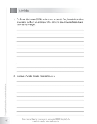 160
Atividades
Conforme Maximiano (2004), assim como as demais funções administrativas,1.	
organizar é também um processo. Cite e comente as principais etapas do pro-
cesso de organização.
Explique a Função Direção nas organizações.2.	
Processoadministrativo:organizaçãoedireção
Este material é parte integrante do acervo do IESDE BRASIL S.A.,
mais informações www.iesde.com.br
 
