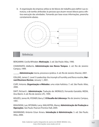 161
Processoadministrativo:organizaçãoedireção
A organização da empresa utiliza-se de blocos de trabalho para definir sua es-3.	
trutura, e de tarefas atribuídas às pessoas que atuam nesses blocos para a efe-
tiva execução das atividades. Tomando por base essas informações, preencha
corretamente abaixo.
Referências
BERGAMINI. Cecília Whitaker. Motivação. 3. ed. São Paulo: Atlas, 1990.
CHIAVENATO, Idalberto. Administração nos Novos Tempos. 2. ed. Rio de Janeiro:
Campus, 1999.
_____. Administração: teoria, processo e prática. 4. ed. Rio de Janeiro: Elsevier, 2007.
COLLINS, James C. Level 5 Leadership: the triumph of humility and fierce resolve, Har-
vard Business Review, January 1, 2001.
CURY, Antonio. Organização e Métodos: uma visão holística. 7. ed. São Paulo: Atlas,
2000.
DAFT, Richard L. Administração. Tradução de: MORALES, Fernando Gastaldo; IKEDA,
Ana Akemi. 4. ed. Rio de Janeiro: LTC, 1999.
KOUZES, James M.; POSNER, Barry Z. O Desafio da Liderança. Rio de Janeiro: Campus,
1991.
KRAJEWSKI, Lee; RITZMAN, Larry; MALHOTRA, Manoj. Administração de Produção e
Operações. São Paulo: Pearson Prentice Hall, 2009.
MAXIMIANO, Antonio César Amaru. Introdução à Administração. 5. ed. São Paulo:
Atlas, 2000.
Este material é parte integrante do acervo do IESDE BRASIL S.A.,
mais informações www.iesde.com.br
 