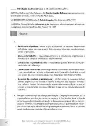 162
_____. Introdução à Administração. 6. ed. São Paulo: Atlas, 2004.
OLIVEIRA, Djalma de Pinho Rebouças de. Administração de Processos: conceitos, me-
todologias e práticas. 2. ed. São Paulo: Atlas, 2007.
SCHERMERHORN JÚNIOR, John R. Administração. Rio de Janeiro: LTC, 1999.
UHLMANN, Günter Wilhelm. Administração: das teorias administrativas à administra-
ção aplicada e contemporânea. São Paulo: FTD, 1997.
Gabarito
1.	
–	 Análise dos objetivos – nessa etapa, os objetivos da empresa devem estar
definidos e claros, para que, a partir deles, se possa planejar a estrutura neces-
sária à organização.
–	 Divisão do trabalho – nessa etapa, define-se a estrutura da organização, a
hierarquia, os cargos e setores e/ou departamentos.
–	 Definição de responsabilidades – é nessa etapa que são definidas as respon-
sabilidades de cada cargo.
–	 Definiçãodeautoridade–nestaetapadefine-seonúmerodeníveishierárqui-
cos e a amplitude de controle, o sistema de autoridade, além de definir-se qual
será o grau de autonomia dos ocupantes de cargos e dos departamentos.
–	 Desenho da estrutura organizacional – por fim, essa é a etapa que define
como a organização irá funcionar e como os recursos são alocados e investi-
dos, define o sistema de comunicação a ser usado, como os departamentos/
setores se relacionarão (interdependência) e qual será a estrutura básica de
trabalho.
Tem por objetivo dirigir os esforços em direção a um propósito comum, ou se2.	
poderia afirmar, em direção à visão da empresa. A função direção se utiliza da
comunicação, da motivação, do poder e da coordenação para liderar, incenti-
var, gerir conflitos, reconhecer e recompensar as pessoas que trabalham na em-
presa. Essa é a função administrativa que tem por objetivo mobilizar as pessoas
para trabalharem em prol dos objetivos da empresa.
Processoadministrativo:organizaçãoedireção
Este material é parte integrante do acervo do IESDE BRASIL S.A.,
mais informações www.iesde.com.br
 