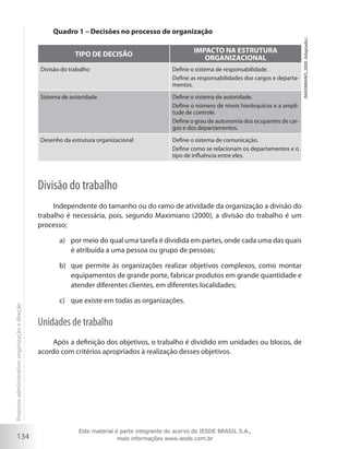 134
Quadro 1 – Decisões no processo de organização
TIPO DE DECISÃO
IMPACTO NA ESTRUTURA
ORGANIZACIONAL
Divisão do trabalho Define o sistema de responsabilidade.
Define as responsabilidades dos cargos e departa-
mentos.
Sistema de autoridade Define o sistema de autoridade.
Define o número de níveis hierárquicos e a ampli-
tude de controle.
Define o grau de autonomia dos ocupantes de car-
gos e dos departamentos.
Desenho da estrutura organizacional Define o sistema de comunicação.
Define como se relacionam os departamentos e o
tipo de influência entre eles.
Divisão do trabalho
Independente do tamanho ou do ramo de atividade da organização a divisão do
trabalho é necessária, pois, segundo Maximiano (2000), a divisão do trabalho é um
processo;
por meio do qual uma tarefa é dividida em partes, onde cada uma das quaisa)	
é atribuída a uma pessoa ou grupo de pessoas;
que permite às organizações realizar objetivos complexos, como montarb)	
equipamentos de grande porte, fabricar produtos em grande quantidade e
atender diferentes clientes, em diferentes localidades;
que existe em todas as organizações.c)	
Unidades de trabalho
Após a definição dos objetivos, o trabalho é dividido em unidades ou blocos, de
acordo com critérios apropriados à realização desses objetivos.
(MAXIMIANO,2000.Adaptado.)
Processoadministrativo:organizaçãoedireção
Este material é parte integrante do acervo do IESDE BRASIL S.A.,
mais informações www.iesde.com.br
 