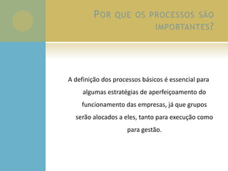 POR QUE OS PROCESSOS SÃO
IMPORTANTES?
A definição dos processos básicos é essencial para
algumas estratégias de aperfeiçoamento do
funcionamento das empresas, já que grupos
serão alocados a eles, tanto para execução como
para gestão.
 