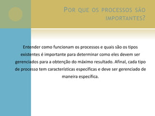 POR QUE OS PROCESSOS SÃO
IMPORTANTES?
Entender como funcionam os processos e quais são os tipos
existentes é importante para determinar como eles devem ser
gerenciados para a obtenção do máximo resultado. Afinal, cada tipo
de processo tem características específicas e deve ser gerenciado de
maneira específica.
 