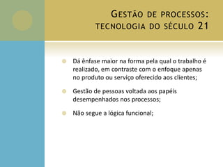 GESTÃO DE PROCESSOS:
TECNOLOGIA DO SÉCULO 21
 Dá ênfase maior na forma pela qual o trabalho é
realizado, em contraste com o enfoque apenas
no produto ou serviço oferecido aos clientes;
 Gestão de pessoas voltada aos papéis
desempenhados nos processos;
 Não segue a lógica funcional;
 