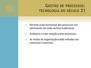 GESTÃO DE PROCESSOS:
TECNOLOGIA DO SÉCULO 21
 Permite visão horizontal dos processos em
detrimento da visão vertical tradicional;
 Evidencia a inter-relação entre processos;
 As metas da organização estão voltadas aos
processos essenciais;
 
