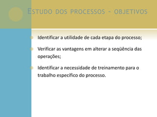 ESTUDO DOS PROCESSOS - OBJETIVOS
 Identificar a utilidade de cada etapa do processo;
 Verificar as vantagens em alterar a seqüência das
operações;
 Identificar a necessidade de treinamento para o
trabalho específico do processo.
 