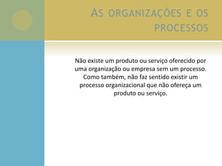 AS ORGANIZAÇÕES E OS
PROCESSOS
Não existe um produto ou serviço oferecido por
uma organização ou empresa sem um processo.
Como também, não faz sentido existir um
processo organizacional que não ofereça um
produto ou serviço.
 