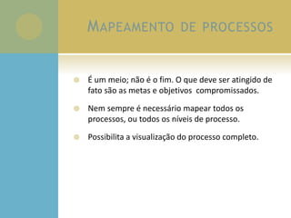 MAPEAMENTO DE PROCESSOS
 É um meio; não é o fim. O que deve ser atingido de
fato são as metas e objetivos compromissados.
 Nem sempre é necessário mapear todos os
processos, ou todos os níveis de processo.
 Possibilita a visualização do processo completo.
 