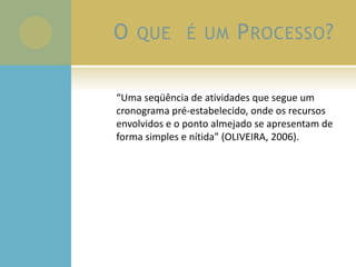 O QUE É UM PROCESSO?
“Uma seqüência de atividades que segue um
cronograma pré-estabelecido, onde os recursos
envolvidos e o ponto almejado se apresentam de
forma simples e nítida” (OLIVEIRA, 2006).
 