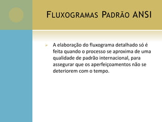 FLUXOGRAMAS PADRÃO ANSI
 A elaboração do fluxograma detalhado só é
feita quando o processo se aproxima de uma
qualidade de padrão internacional, para
assegurar que os aperfeiçoamentos não se
deteriorem com o tempo.
 