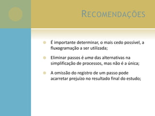 RECOMENDAÇÕES
 É importante determinar, o mais cedo possível, a
fluxogramação a ser utilizada;
 Eliminar passos é uma das alternativas na
simplificação de processos, mas não é a única;
 A omissão do registro de um passo pode
acarretar prejuízo no resultado final do estudo;
 