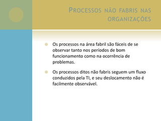 PROCESSOS NÃO FABRIS NAS
ORGANIZAÇÕES
 Os processos na área fabril são fáceis de se
observar tanto nos períodos de bom
funcionamento como na ocorrência de
problemas.
 Os processos ditos não fabris seguem um fluxo
conduzidos pela TI, e seu deslocamento não é
facilmente observável.
 