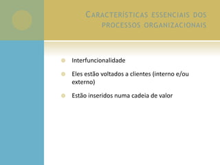 CARACTERÍSTICAS ESSENCIAIS DOS
PROCESSOS ORGANIZACIONAIS
 Interfuncionalidade
 Eles estão voltados a clientes (interno e/ou
externo)
 Estão inseridos numa cadeia de valor
 