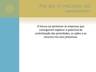 POR QUE OS PROCESSOS SÃO
IMPORTANTES?
O futuro vai pertencer às empresas que
conseguirem explorar o potencial da
centralização das prioridades, as ações e os
recursos nos seus processos.
 