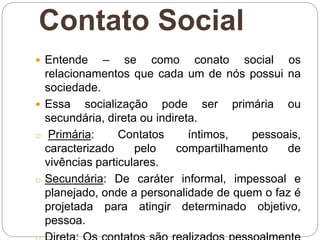 Contato Social
 Entende – se como conato social os
relacionamentos que cada um de nós possui na
sociedade.
 Essa socialização pode ser primária ou
secundária, direta ou indireta.
o Primária: Contatos íntimos, pessoais,
caracterizado pelo compartilhamento de
vivências particulares.
o Secundária: De caráter informal, impessoal e
planejado, onde a personalidade de quem o faz é
projetada para atingir determinado objetivo,
pessoa.
 