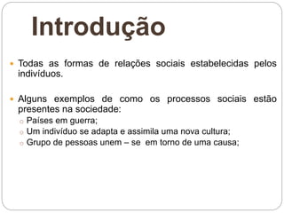 Introdução
 Todas as formas de relações sociais estabelecidas pelos
indivíduos.
 Alguns exemplos de como os processos sociais estão
presentes na sociedade:
o Países em guerra;
o Um indivíduo se adapta e assimila uma nova cultura;
o Grupo de pessoas unem – se em torno de uma causa;
 