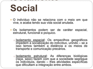 Isolamento
Social
 O indivíduo não se relaciona com o meio em que
vive, e acaba tendo sua vida social anulada.
 Os isolamentos podem ser de caráter espacial,
estrutural, funcional e psíquico.
o Isolamento espacial: Os empecilhos geográficos
impedem a socialização do indivíduo, unindo – se a
isso temos também a distância e os meios de
transporte e comunicação precários.
o Isolamento estrutural: As diferenças biológicas
(raça, sexo) fazem com que a sociedade segregue
os indivíduos, dando – lhes atividades específicas
que dificultam a integração entre ambos.
 