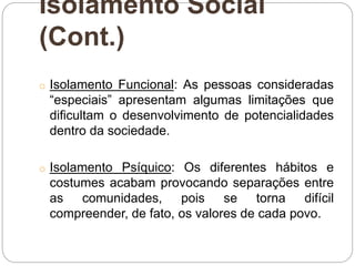 Isolamento Social
(Cont.)
o Isolamento Funcional: As pessoas consideradas
“especiais” apresentam algumas limitações que
dificultam o desenvolvimento de potencialidades
dentro da sociedade.
o Isolamento Psíquico: Os diferentes hábitos e
costumes acabam provocando separações entre
as comunidades, pois se torna difícil
compreender, de fato, os valores de cada povo.
 
