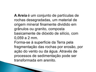 A Areia é um conjunto de partículas de
rochas desegradadas, um material de
origem mineral finamente dividido em
grânulos ou granito, composta
basicamente de dióxido de silício, com
0,059 a 2 mm.
Forma-se à superfície da Terra pela
fragmentação das rochas por erosão, por
ação do vento ou da água. Através de
processos de sedimentação pode ser
transformada em arenito.
 