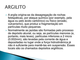  A argila origina-se da desagregação de rochas
feldspáticas, por ataque químico (por exemplo, pela
água ou pelo ácido carbônico) ou físico (erosão,
vulcanismo), que produz a fragmentação em
partículas muito pequenas.
 Normalmente as jazidas são formadas pelo processo
de depósito aluvial, ou seja, as partículas menores (e,
portanto, mais leves), partículas inferiores a 2 micra
(0.002mm), são levadas pela corrente de água e
depositadas no lugar onde a força hidrodinâmica já
não é suficiente para mantê-las em suspensão. Esses
locais são os chamados depósitos argilíticos.
 