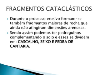  Durante o processo erosivo formam-se
também fragmentos maiores de rocha que
ainda não atingiram dimensões arenosas.
 Sendo assim podemos ter pedregulhos
complementando o solo e esses se dividem
em: CASCALHO, SEIXO E PEDRA DE
CANTARIA.
 