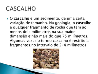  O cascalho é um sedimento, de uma certa
variação de tamanho. Na geologia, o cascalho
é qualquer fragmento de rocha que tem ao
menos dois milímetros na sua maior
dimensão e não mais do que 75 milímetros.
Algumas vezes o termo cascalho é restrito a
fragmentos no intervalo de 2-4 milímetros
 