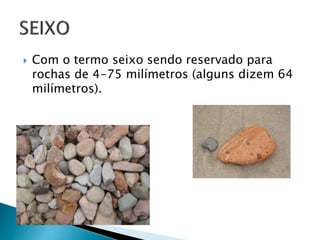  Com o termo seixo sendo reservado para
rochas de 4-75 milímetros (alguns dizem 64
milímetros).
 