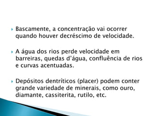  Bascamente, a concentração vai ocorrer
quando houver decréscimo de velocidade.
 A água dos rios perde velocidade em
barreiras, quedas d’água, confluência de rios
e curvas acentuadas.
 Depósitos dentríticos (placer) podem conter
grande variedade de minerais, como ouro,
diamante, cassiterita, rutilo, etc.
 