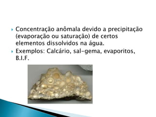  Concentração anômala devido a precipitação
(evaporação ou saturação) de certos
elementos dissolvidos na água.
 Exemplos: Calcário, sal-gema, evaporitos,
B.I.F.
 