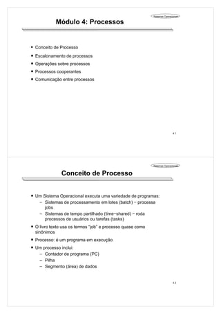 Sistemas Operacionais
4.1
Módulo 4: Processos
Conceito de Processo
Escalonamento de processos
Operações sobre processos
Processos cooperantes
Comunicação entre processos
Sistemas Operacionais
4.2
Conceito de Processo
Um Sistema Operacional executa uma variedade de programas:
Sistemas de processamento em lotes (batch) − processa
jobs
Sistemas de tempo partilhado (time−shared) − roda
processos de usuários ou tarefas (tasks)
O livro texto usa os termos “job” e processo quase como
sinônimos
Processo: é um programa em execução
Um processo inclui:
Contador de programa (PC)
Pilha
Segmento (área) de dados
 
