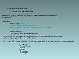 4 - Outras moléculas da matriz Outros dois tipos de moléculas não proteicas fazem parte da matriz e são muito importantes.  Trata-se do: a) Ácido hialorónico   http://en.wikipedia.org/wiki/Hyaluronan http://pt.wikipedia.org/wiki/%C3%81cido_hialur%C3%B4nico b) Proteoglicanos.   http://pt.wikipedia.org/wiki/Proteoglicano Características estruturais: Os tecidos conjuntivos devem as suas características funcionais às características da  sua matriz e ao tipo de fibras que a integram.  As funções decorrentes dessas especificações dão ao tecido uma adaptação especial para funções de: - Sustentação - Preenchimento - Defesa - Nutrição - Transporte - Reparação 