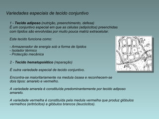 Variedades especiais de tecido conjuntivo 1 -  Tecido adiposo  (nutrição, preenchimento, defesa)  É um conjuntivo especial em que as células (adipócitos) preenchidas  com lípidos são envolvidas por muito pouca matriz extracelular. Este tecido funciona como: - Armazenador de energia sob a forma de lípidos - Isolador térmico - Protecção mecânica 2 -  Tecido hematopoiético  (reparação)  É outra variedade especial de tecido conjuntivo.  Encontra-se maioritariamente na medula óssea e reconhecem-se  dois tipos: amarelo e vermelho.  A variedade amarela é constituída predominantemente por tecido adiposo  amarelo.  A variedade vermelha é constituída pela medula vermelha que produz glóbulos  vermelhos (eritrócitos) e glóbulos brancos (leucócitos). 