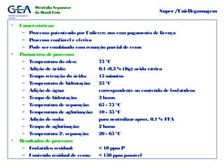 Mechanical Separation
Division
Westfalia Separator
do Brasil Ltda Super/Uni-Degomagem
• Características:
– Processo patenteado porUnilever; uso com pagamento de licença
– Processo confiável e efetivo
– Pode sercombinado com remoção parcial de ceras
• Parâmetros de processo:
– Temperatura do óleo: 75 °C
– Adição de ácido: 0,1 -0,3 % (Kg) acido cítrico
– Tempo retenção do ácido: 15 minutos
– Temperatura de hidratação: 25 °C
– Adição de água: correspondente ao conteúdo de fosfatídeos
– Tempo de hidratação: 3 horas
– Temperatura de separação: 65 - 75 °C
– Temperatura de aglutinação: 10 - 35 °C
– Adição de soda: para neutralizaraprox. 0,1 % FFA
– Tempo de aglutinação: 2 horas
– Temperatura 2a
. separação: 20 - 65 °C
• Resultados de processo:
– Fosfatídeo residual: < 10 ppm P
– Conteúdo residual de ceras: < 150 ppmpossível
 