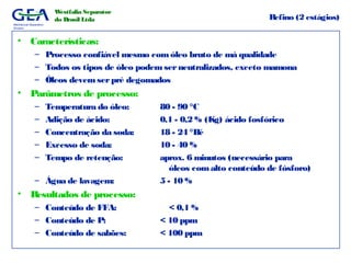 Mechanical Separation
Division
Westfalia Separator
do Brasil Ltda Refino (2 estágios)
• Características:
– Processo confiável mesmo com óleo bruto de má qualidade
– Todos os tipos de óleo podemserneutralizados, exceto mamona
– Óleos devemserpré degomados
• Parâmetros de processo:
– Temperatura do óleo: 80 - 90 °C
– Adição de ácido: 0,1 - 0,2 % (Kg) ácido fosfórico
– Concentração da soda: 18 - 24 °Bé
– Excesso de soda: 10 - 40 %
– Tempo de retenção: aprox. 6 minutos (necessário para
óleos comalto conteúdo de fósforo)
– Água de lavagem: 5 - 10 %
• Resultados de processo:
– Conteúdo de FFA: < 0,1 %
– Conteúdo de P: < 10 ppm
– Conteúdo de sabões: < 100 ppm
 