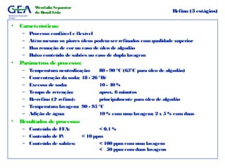 Mechanical Separation
Division
Westfalia Separator
do Brasil Ltda Refino (3 estágios)
• Características:
– Processo confiável e flexível
– Atémmesmo os piores óleos podem serrefinados comqualidade superior
– Boa remoção de corno caso de óleo de algodão
– Baixo conteúdo de sabões no caso de dupla lavagem
• Parâmetros de processo:
– Temperatura neutralização: 80 - 90 °C (65°C para óleo de algodão)
– Concentração da soda: 18 - 26 °Bé
– Excesso de soda: 10 - 40 %
– Tempo de retenção: aprox. 6 minutos
– Re-refino (2o
refino): principalmente para óleo de algodão
– Temperatura lavagem: 90 - 95 °C
– Adição de água: 10 % comuma lavagem; 2 x 5 % comduas
• Resultados de processo:
– Conteúdo de FFA: < 0,1 %
– Conteúdo de P: < 10 ppm
– Conteúdo de sabões: < 100 ppm com uma lavagem
< 50 ppm com duas lavagens
 