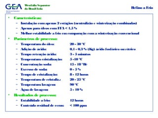 Mechanical Separation
Division
Westfalia Separator
do Brasil Ltda Refino a Frio
• Características:
– Instalação com apenas 2 estágios (neutralizão e winterização combinadas)
– Apenas para óleos com FFA < 1,5 %
– Melhorestabilidade a frio emcomparação com a winterização convencional
• Parâmetros de processo:
– Temperatura do óleo: 20 - 30 °C
– Adição de ácido: 0,1 - 0,3 % (Kg) ácido fosfórico ou cítrico
– Tempo retenção ácido: 3 - 5 minutos
– Temperatura cristalização: 5 -10 °C
– Concentração soda: 15 - 18 °Bé
– Excesso de soda: 0 - 5 %
– Tempo de cristalização: 8 - 12 horas
– Temperatura de cristaliz.: 20 - 25 °C
– Temperatura lavagem: 90 °C
– Água de lavagem: 5 - 10 %
• Resultados de processo:
– Estabilidade a frio: 12 horas
– Conteúdo residual de ceras: < 100 ppm
 