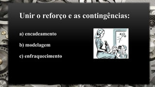 Unir o reforço e as contingências:
a) encadeamento
b) modelagem
c) enfraquecimento
 