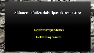 Skinner enfatiza dois tipos de respostas:
- Reflexos respondentes
- Reflexos operantes
 