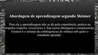 Abordagem de aprendizagem segundo Skinner
Para ele a aprendizagem não se dá pela experiência, pratica ou
impulso resposta (exercícios ). Sua teoria abrangem a compreensão.
Ensinar é o arranjo de contingencias de reforço sob quais o
estudante aprende .
 