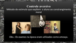 Controle aversivo
Método de estimulo que expõem o aluno ao constrangimento
moral
Obs.: Os exames na época eram utilizados como ameaça.
 