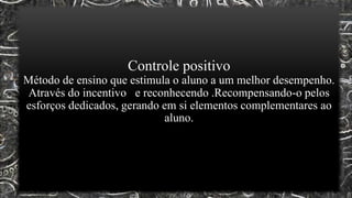 Controle positivo
Método de ensino que estimula o aluno a um melhor desempenho.
Através do incentivo e reconhecendo .Recompensando-o pelos
esforços dedicados, gerando em si elementos complementares ao
aluno.
 