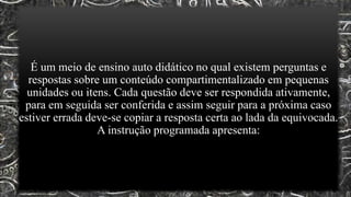 É um meio de ensino auto didático no qual existem perguntas e
respostas sobre um conteúdo compartimentalizado em pequenas
unidades ou itens. Cada questão deve ser respondida ativamente,
para em seguida ser conferida e assim seguir para a próxima caso
estiver errada deve-se copiar a resposta certa ao lada da equivocada.
A instrução programada apresenta:
 