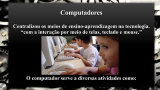 Computadores
Centralizou os meios de ensino-aprendizagem na tecnologia.
“com a interação por meio de telas, teclado e mouse.”
O computador serve a diversas atividades como:
 