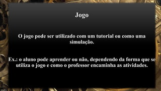 Jogo
O jogo pode ser utilizado com um tutorial ou como uma
simulação.
Ex.: o aluno pode aprender ou não, dependendo da forma que se
utiliza o jogo e como o professor encaminha as atividades.
 